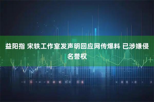 益阳指 宋轶工作室发声明回应网传爆料 已涉嫌侵名誉权