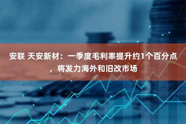 安联 天安新材：一季度毛利率提升约1个百分点，将发力海外和旧改市场