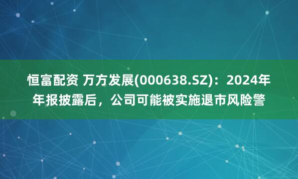 恒富配资 万方发展(000638.SZ)：2024年年报披露后，公司可能被实施退市风险警