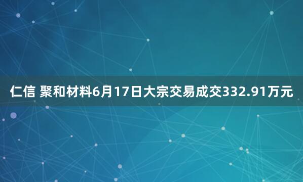 仁信 聚和材料6月17日大宗交易成交332.91万元