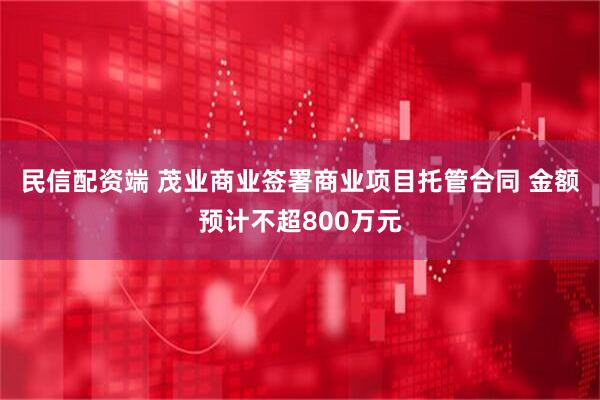 民信配资端 茂业商业签署商业项目托管合同 金额预计不超800万元