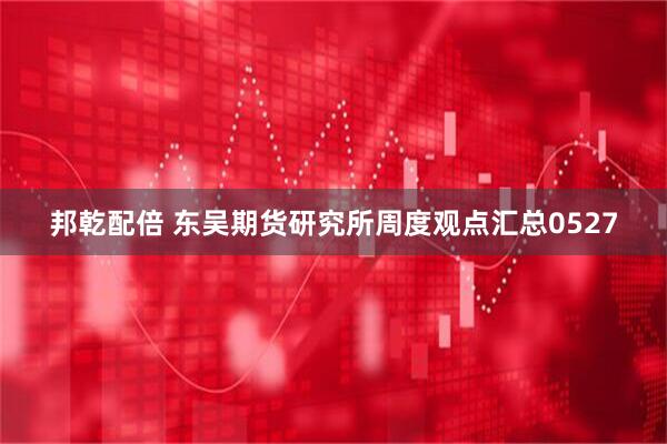 邦乾配倍 东吴期货研究所周度观点汇总0527