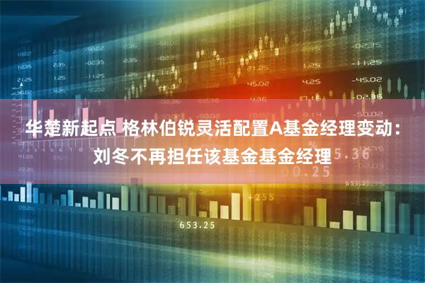 华楚新起点 格林伯锐灵活配置A基金经理变动：刘冬不再担任该基金基金经理