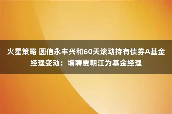 火星策略 圆信永丰兴和60天滚动持有债券A基金经理变动：增聘贾朝江为基金经理