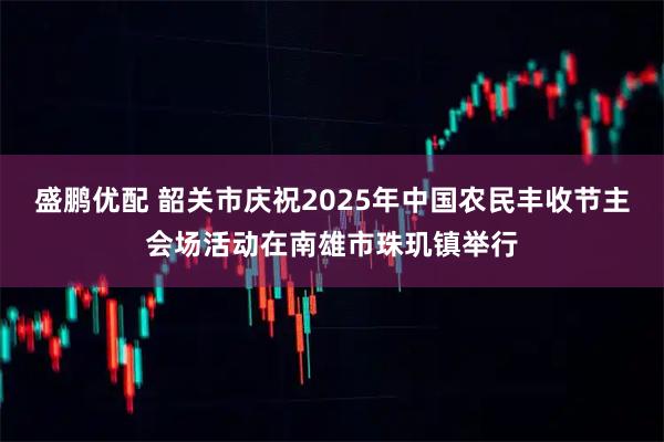 盛鹏优配 韶关市庆祝2025年中国农民丰收节主会场活动在南雄市珠玑镇举行