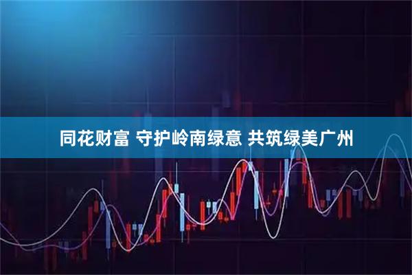 同花财富 守护岭南绿意 共筑绿美广州