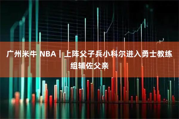 广州米牛 NBA｜上阵父子兵小科尔进入勇士教练组辅佐父亲