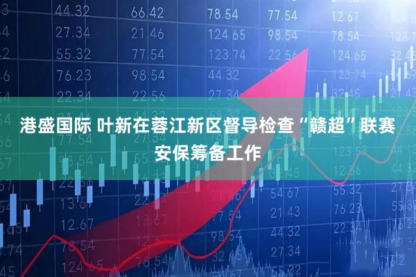 港盛国际 叶新在蓉江新区督导检查“赣超”联赛安保筹备工作