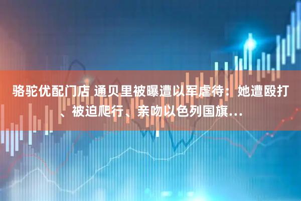骆驼优配门店 通贝里被曝遭以军虐待：她遭殴打、被迫爬行、亲吻以色列国旗…