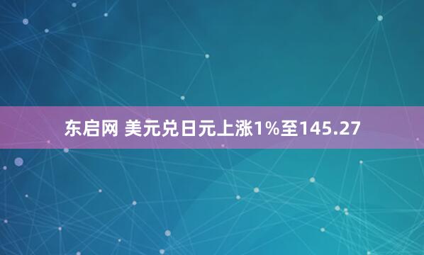 东启网 美元兑日元上涨1%至145.27