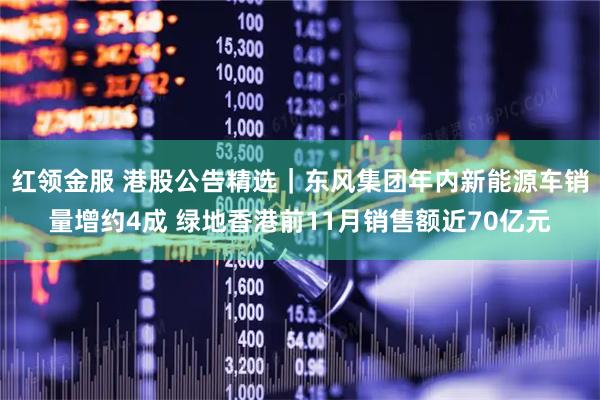 红领金服 港股公告精选｜东风集团年内新能源车销量增约4成 绿地香港前11月销售额近70亿元