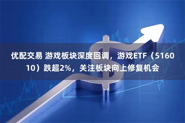 优配交易 游戏板块深度回调，游戏ETF（516010）跌超2%，关注板块向上修复机会