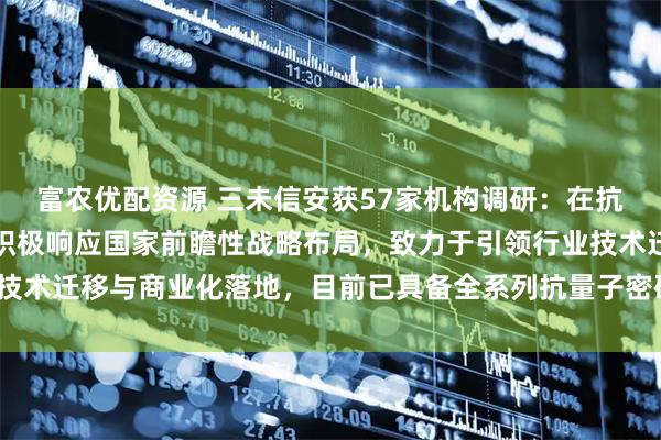 富农优配资源 三未信安获57家机构调研：在抗量子密码领域，公司正积极响应国家前瞻性战略布局，致力于引领行业技术迁移与商业化落地，目前已具备全系列抗量子密码产品（附调研问答）