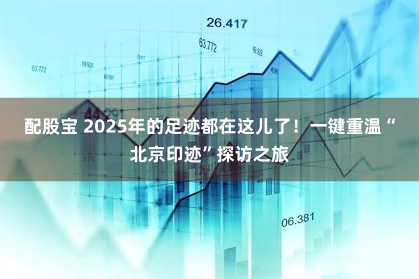 配股宝 2025年的足迹都在这儿了！一键重温“北京印迹”探访之旅