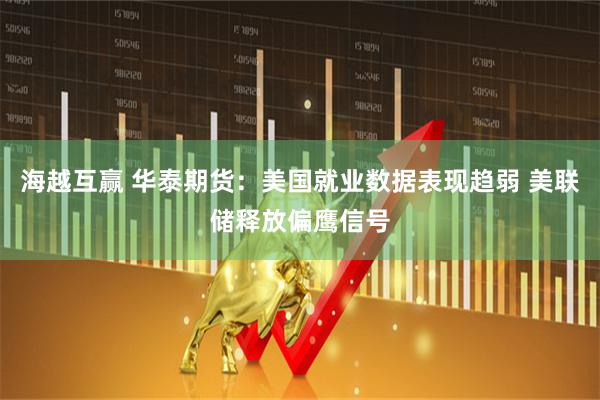 海越互赢 华泰期货：美国就业数据表现趋弱 美联储释放偏鹰信号