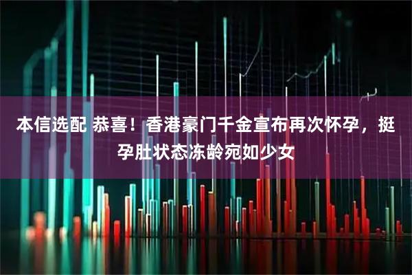 本信选配 恭喜！香港豪门千金宣布再次怀孕，挺孕肚状态冻龄宛如少女