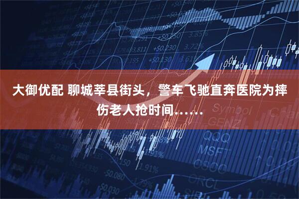 大御优配 聊城莘县街头，警车飞驰直奔医院为摔伤老人抢时间……