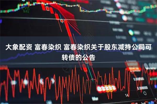 大象配资 富春染织 富春染织关于股东减持公司可转债的公告