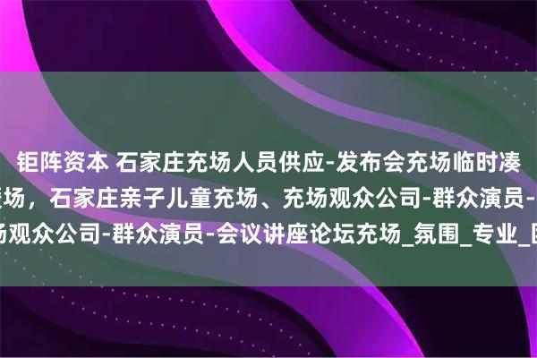 钜阵资本 石家庄充场人员供应-发布会充场临时凑数观众-活动讲座群演暖场，石家庄亲子儿童充场、充场观众公司-群众演员-会议讲座论坛充场_氛围_专业_团队